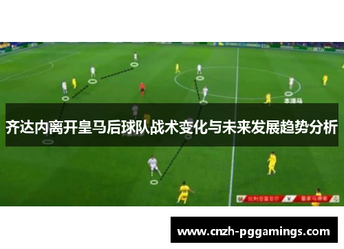 齐达内离开皇马后球队战术变化与未来发展趋势分析 齐达内离开皇马后球队战术变化与未来发展趋势分析