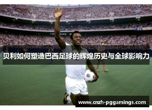 贝利如何塑造巴西足球的辉煌历史与全球影响力