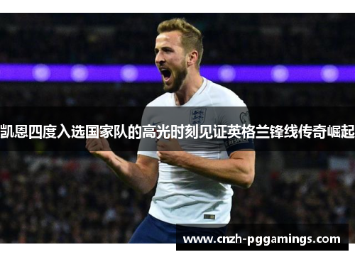 凯恩四度入选国家队的高光时刻见证英格兰锋线传奇崛起 凯恩四度入选国家队的高光时刻见证英格兰锋线传奇崛起