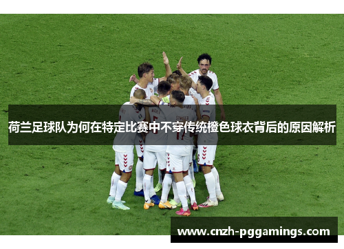 荷兰足球队为何在特定比赛中不穿传统橙色球衣背后的原因解析 荷兰足球队为何在特定比赛中不穿传统橙色球衣背后的原因解析