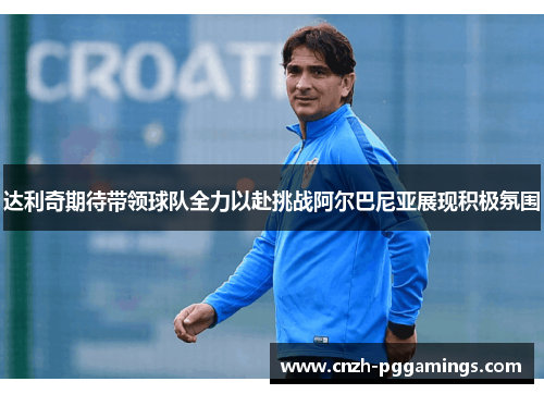 达利奇期待带领球队全力以赴挑战阿尔巴尼亚展现积极氛围 达利奇期待带领球队全力以赴挑战阿尔巴尼亚展现积极氛围