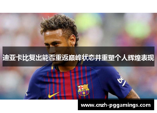 迪亚卡比复出能否重返巅峰状态并重塑个人辉煌表现 迪亚卡比复出能否重返巅峰状态并重塑个人辉煌表现