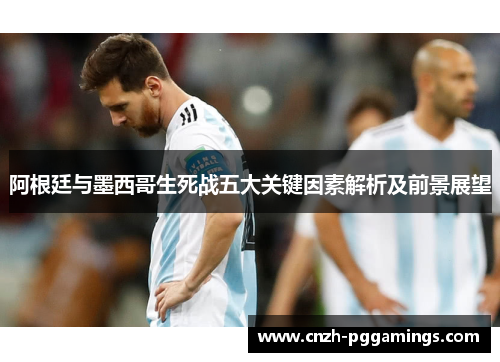阿根廷与墨西哥生死战五大关键因素解析及前景展望 阿根廷与墨西哥生死战五大关键因素解析及前景展望