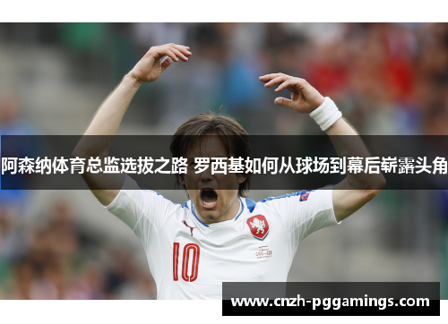 阿森纳体育总监选拔之路 罗西基如何从球场到幕后崭露头角 阿森纳体育总监选拔之路 罗西基如何从球场到幕后崭露头角