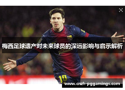 梅西足球遗产对未来球员的深远影响与启示解析 梅西足球遗产对未来球员的深远影响与启示解析