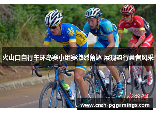 火山口自行车环岛赛小组赛激烈角逐 展现骑行勇者风采 火山口自行车环岛赛小组赛激烈角逐 展现骑行勇者风采