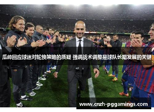 瓜帅回应球迷对轮换策略的质疑 强调战术调整是球队长期发展的关键